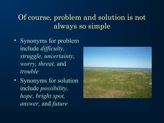 Of course, problem and solution is not
always so simple
• Synonyms for problem
include difficulty,
struggle, uncertainty,
worry, threat, and
trouble
• Synonyms for solution
include possibility,
hope, bright spot,
answer, and future

 
