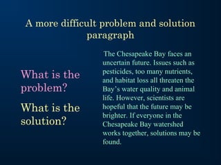 A more difficult problem and solution
paragraph

What is the
problem?
What is the
solution?

The Chesapeake Bay faces an
uncertain future. Issues such as
pesticides, too many nutrients,
and habitat loss all threaten the
Bay’s water quality and animal
life. However, scientists are
hopeful that the future may be
brighter. If everyone in the
Chesapeake Bay watershed
works together, solutions may be
found.

 