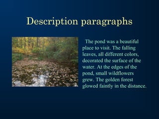 Description paragraphs
The pond was a beautiful
place to visit. The falling
leaves, all different colors,
decorated the surface of the
water. At the edges of the
pond, small wildflowers
grew. The golden forest
glowed faintly in the distance.

 