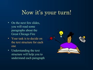 Now it’s your turn!
• On the next few slides,
you will read some
paragraphs about the
Great Chicago Fire
• Your task is to decide on
the text structure for each
one
• Understanding the text
structure will help you to
understand each paragraph

 