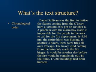 What’s the text structure?
• Chronological
order

Daniel Sullivan was the first to notice
the flames coming from the O’Leary
barn at around 8:30 pm on October 8.
A problem with the alarm box made it
impossible for the people in the area
to call for the fire department. By 9:30
pm, the entire block was blazing. In
another 3 hours, there were fires all
over Chicago. The heavy wind coming
from the lake only made the fire
bigger. It would be another day before
the fire would be completely out. By
that time, 17,500 buildings had been
burned.

 