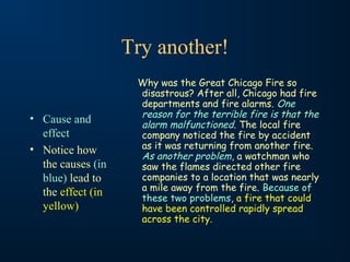 Try another!

• Cause and
effect
• Notice how
the causes (in
blue) lead to
the effect (in
yellow)

Why was the Great Chicago Fire so
disastrous? After all, Chicago had fire
departments and fire alarms. One
reason for the terrible fire is that the
alarm malfunctioned. The local fire
company noticed the fire by accident
as it was returning from another fire.
As another problem, a watchman who
saw the flames directed other fire
companies to a location that was nearly
a mile away from the fire. Because of
these two problems, a fire that could
have been controlled rapidly spread
across the city.

 