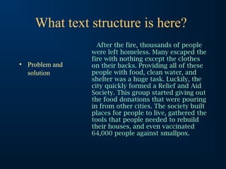 What text structure is here?
• Problem and
solution

After the fire, thousands of people
were left homeless. Many escaped the
fire with nothing except the clothes
on their backs. Providing all of these
people with food, clean water, and
shelter was a huge task. Luckily, the
city quickly formed a Relief and Aid
Society. This group started giving out
the food donations that were pouring
in from other cities. The society built
places for people to live, gathered the
tools that people needed to rebuild
their houses, and even vaccinated
64,000 people against smallpox.

 