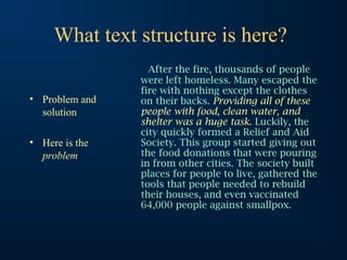 What text structure is here?
• Problem and
solution
• Here is the
problem

After the fire, thousands of people
were left homeless. Many escaped the
fire with nothing except the clothes
on their backs. Providing all of these
people with food, clean water, and
shelter was a huge task. Luckily, the
city quickly formed a Relief and Aid
Society. This group started giving out
the food donations that were pouring
in from other cities. The society built
places for people to live, gathered the
tools that people needed to rebuild
their houses, and even vaccinated
64,000 people against smallpox.

 