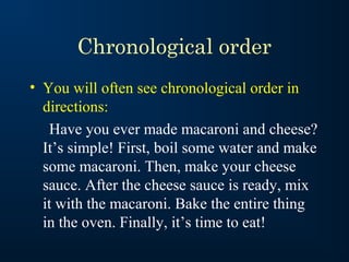 Chronological order
• You will often see chronological order in
directions:
Have you ever made macaroni and cheese?
It’s simple! First, boil some water and make
some macaroni. Then, make your cheese
sauce. After the cheese sauce is ready, mix
it with the macaroni. Bake the entire thing
in the oven. Finally, it’s time to eat!

 