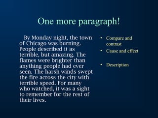 One more paragraph!
By Monday night, the town
of Chicago was burning.
People described it as
terrible, but amazing. The
flames were brighter than
anything people had ever
seen. The harsh winds swept
the fire across the city with
terrible speed. For many
who watched, it was a sight
to remember for the rest of
their lives.

• Compare and
contrast
• Cause and effect
• Description

 