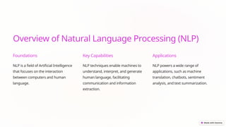 Overview of Natural Language Processing (NLP)
Foundations
NLP is a field of Artificial Intelligence
that focuses on the interaction
between computers and human
language.
Key Capabilities
NLP techniques enable machines to
understand, interpret, and generate
human language, facilitating
communication and information
extraction.
Applications
NLP powers a wide range of
applications, such as machine
translation, chatbots, sentiment
analysis, and text summarization.
 