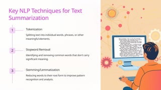Key NLP Techniques for Text
Summarization
1 Tokenization
Splitting text into individual words, phrases, or other
meaningful elements.
2 Stopword Removal
Identifying and removing common words that don't carry
significant meaning.
3 Stemming/Lemmatization
Reducing words to their root form to improve pattern
recognition and analysis.
 