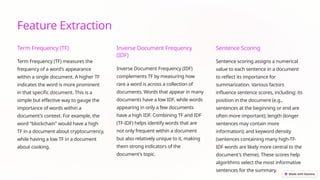 Feature Extraction
Term Frequency (TF)
Term Frequency (TF) measures the
frequency of a word's appearance
within a single document. A higher TF
indicates the word is more prominent
in that specific document. This is a
simple but effective way to gauge the
importance of words within a
document's context. For example, the
word "blockchain" would have a high
TF in a document about cryptocurrency,
while having a low TF in a document
about cooking.
Inverse Document Frequency
(IDF)
Inverse Document Frequency (IDF)
complements TF by measuring how
rare a word is across a collection of
documents. Words that appear in many
documents have a low IDF, while words
appearing in only a few documents
have a high IDF. Combining TF and IDF
(TF-IDF) helps identify words that are
not only frequent within a document
but also relatively unique to it, making
them strong indicators of the
document's topic.
Sentence Scoring
Sentence scoring assigns a numerical
value to each sentence in a document
to reflect its importance for
summarization. Various factors
influence sentence scores, including: its
position in the document (e.g.,
sentences at the beginning or end are
often more important); length (longer
sentences may contain more
information); and keyword density
(sentences containing many high-TF-
IDF words are likely more central to the
document's theme). These scores help
algorithms select the most informative
sentences for the summary.
 