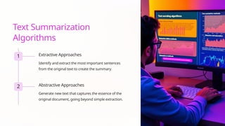 Text Summarization
Algorithms
1 Extractive Approaches
Identify and extract the most important sentences
from the original text to create the summary.
2 Abstractive Approaches
Generate new text that captures the essence of the
original document, going beyond simple extraction.
 