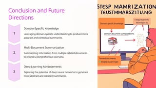 Conclusion and Future
Directions
Domain-Specific Knowledge
Leveraging domain-specific understanding to produce more
accurate and contextual summaries.
Multi-Document Summarization
Summarizing information from multiple related documents
to provide a comprehensive overview.
Deep Learning Advancements
Exploring the potential of deep neural networks to generate
more abstract and coherent summaries.
 