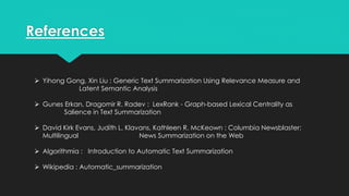 References
 Yihong Gong, Xin Liu : Generic Text Summarization Using Relevance Measure and
Latent Semantic Analysis
 Gunes Erkan, Dragomir R. Radev : LexRank - Graph-based Lexical Centrality as
Salience in Text Summarization
 David Kirk Evans, Judith L. Klavans, Kathleen R. McKeown : Columbia Newsblaster:
Multilingual News Summarization on the Web
 Algorithmia : Introduction to Automatic Text Summarization
 Wikipedia : Automatic_summarization
 