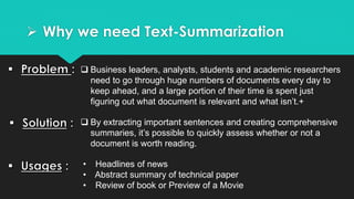  Why we need Text-Summarization
 Business leaders, analysts, students and academic researchers
need to go through huge numbers of documents every day to
keep ahead, and a large portion of their time is spent just
figuring out what document is relevant and what isn’t.+
 By extracting important sentences and creating comprehensive
summaries, it’s possible to quickly assess whether or not a
document is worth reading.
• Headlines of news
• Abstract summary of technical paper
• Review of book or Preview of a Movie
 
