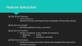 Feature-Extraction
 Text Rank Feature
 Word frequency
(Sentence having most frequent word in paragraph will have high ranking.)
 Sentence Length
 Eliminate sentence too long or too short.
 Sentence Position
 Position of sentence in text, decides its importance.
 Beginning – Theme
 End – Conclude or summary
 Title Word Feature
 Sentences having words which matches with paragraph title words will be
included in summary.
 