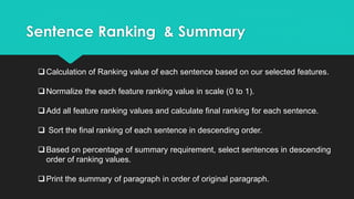 Sentence Ranking & Summary
Calculation of Ranking value of each sentence based on our selected features.
Normalize the each feature ranking value in scale (0 to 1).
Add all feature ranking values and calculate final ranking for each sentence.
 Sort the final ranking of each sentence in descending order.
Based on percentage of summary requirement, select sentences in descending
order of ranking values.
Print the summary of paragraph in order of original paragraph.
 