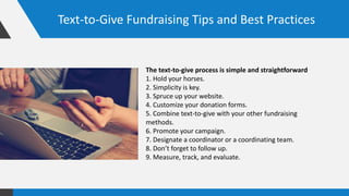 Text-to-Give Fundraising Tips and Best Practices
The text-to-give process is simple and straightforward
1. Hold your horses.
2. Simplicity is key.
3. Spruce up your website.
4. Customize your donation forms.
5. Combine text-to-give with your other fundraising
methods.
6. Promote your campaign.
7. Designate a coordinator or a coordinating team.
8. Don’t forget to follow up.
9. Measure, track, and evaluate.
 