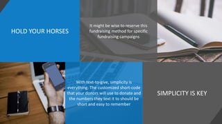HOLD YOUR HORSES
SIMPLICITY IS KEY
It might be wise to reserve this
fundraising method for specific
fundraising campaigns
With text-to-give, simplicity is
everything. The customized short-code
that your donors will use to donate and
the numbers they text it to should be
short and easy to remember
 