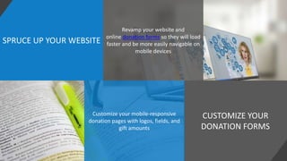 SPRUCE UP YOUR WEBSITE
CUSTOMIZE YOUR
DONATION FORMS
Revamp your website and
online donation forms so they will load
faster and be more easily navigable on
mobile devices
Customize your mobile-responsive
donation pages with logos, fields, and
gift amounts
 