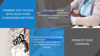 COMBINE TEXT-TO-GIVE
WITH YOUR OTHER
FUNDRAISING METHODS
PROMOTE YOUR
CAMPAIGN
You can pair text-to-give
with fundraising events to capitalize on
the excitement created by in-person
interactions
Promoting your text-to-give campaign
is critical to your fundraising success.
Put together a social media and
marketing plan to promote your
campaign
 