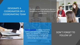 DESIGNATE A
COORDINATOR OR A
COORDINATING TEAM
DON’T FORGET TO
FOLLOW UP
For best results, treat text-to-give as a
completely separate donation channel
(which it is)
Thanking donors is always important;
so it is with text-to-give fundraising.
Make your donors feel valued by
thanking them for their gift and
celebrating their contribution
 