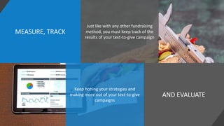 MEASURE, TRACK
AND EVALUATE
Just like with any other fundraising
method, you must keep track of the
results of your text-to-give campaign
Keep honing your strategies and
making more out of your text-to-give
campaigns
 