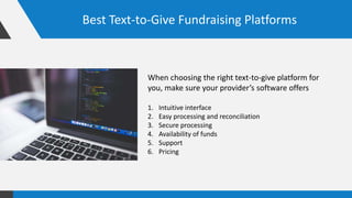 Best Text-to-Give Fundraising Platforms
When choosing the right text-to-give platform for
you, make sure your provider’s software offers
1. Intuitive interface
2. Easy processing and reconciliation
3. Secure processing
4. Availability of funds
5. Support
6. Pricing
 