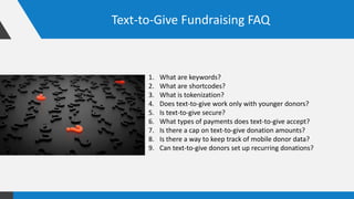 Text-to-Give Fundraising FAQ
1. What are keywords?
2. What are shortcodes?
3. What is tokenization?
4. Does text-to-give work only with younger donors?
5. Is text-to-give secure?
6. What types of payments does text-to-give accept?
7. Is there a cap on text-to-give donation amounts?
8. Is there a way to keep track of mobile donor data?
9. Can text-to-give donors set up recurring donations?
 
