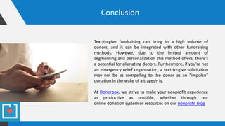 Conclusion
Text-to-give fundraising can bring in a high volume of
donors, and it can be integrated with other fundraising
methods. However, due to the limited amount of
segmenting and personalization this method offers, there’s
a potential for alienating donors. Furthermore, if you’re not
an emergency relief organization, a text-to-give solicitation
may not be as compelling to the donor as an “impulse”
donation in the wake of a tragedy is.
At Donorbox, we strive to make your nonprofit experience
as productive as possible, whether through our
online donation system or resources on our nonprofit blog
 