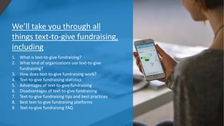 We’ll take you through all
things text-to-give fundraising,
including
1. What is text-to-give fundraising?
2. What kind of organizations use text-to-give
fundraising?
3. How does text-to-give fundraising work?
4. Text-to-give fundraising statistics
5. Advantages of text-to-give fundraising
6. Disadvantages of text-to-give fundraising
7. Text-to-give fundraising tips and best practices
8. Best text-to-give fundraising platforms
9. Text-to-give fundraising FAQ
 