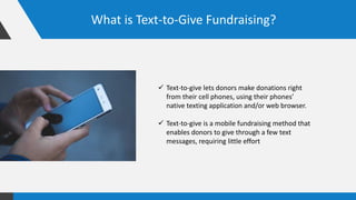 What is Text-to-Give Fundraising?
 Text-to-give lets donors make donations right
from their cell phones, using their phones’
native texting application and/or web browser.
 Text-to-give is a mobile fundraising method that
enables donors to give through a few text
messages, requiring little effort
 