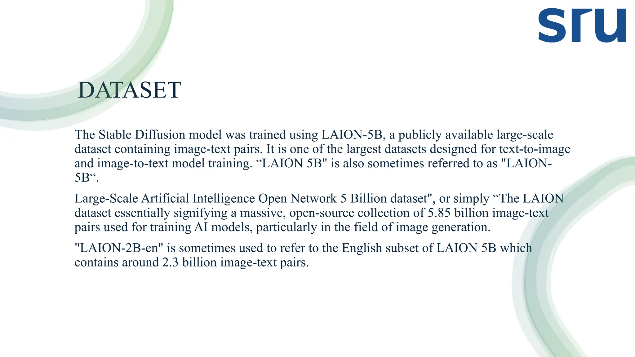 DATASET
The Stable Diffusion model was trained using LAION-5B, a publicly available large-scale
dataset containing image-text pairs. It is one of the largest datasets designed for text-to-image
and image-to-text model training. “LAION 5B" is also sometimes referred to as "LAION-
5B“.
Large-Scale Artificial Intelligence Open Network 5 Billion dataset", or simply “The LAION
dataset essentially signifying a massive, open-source collection of 5.85 billion image-text
pairs used for training AI models, particularly in the field of image generation.
"LAION-2B-en" is sometimes used to refer to the English subset of LAION 5B which
contains around 2.3 billion image-text pairs.
 