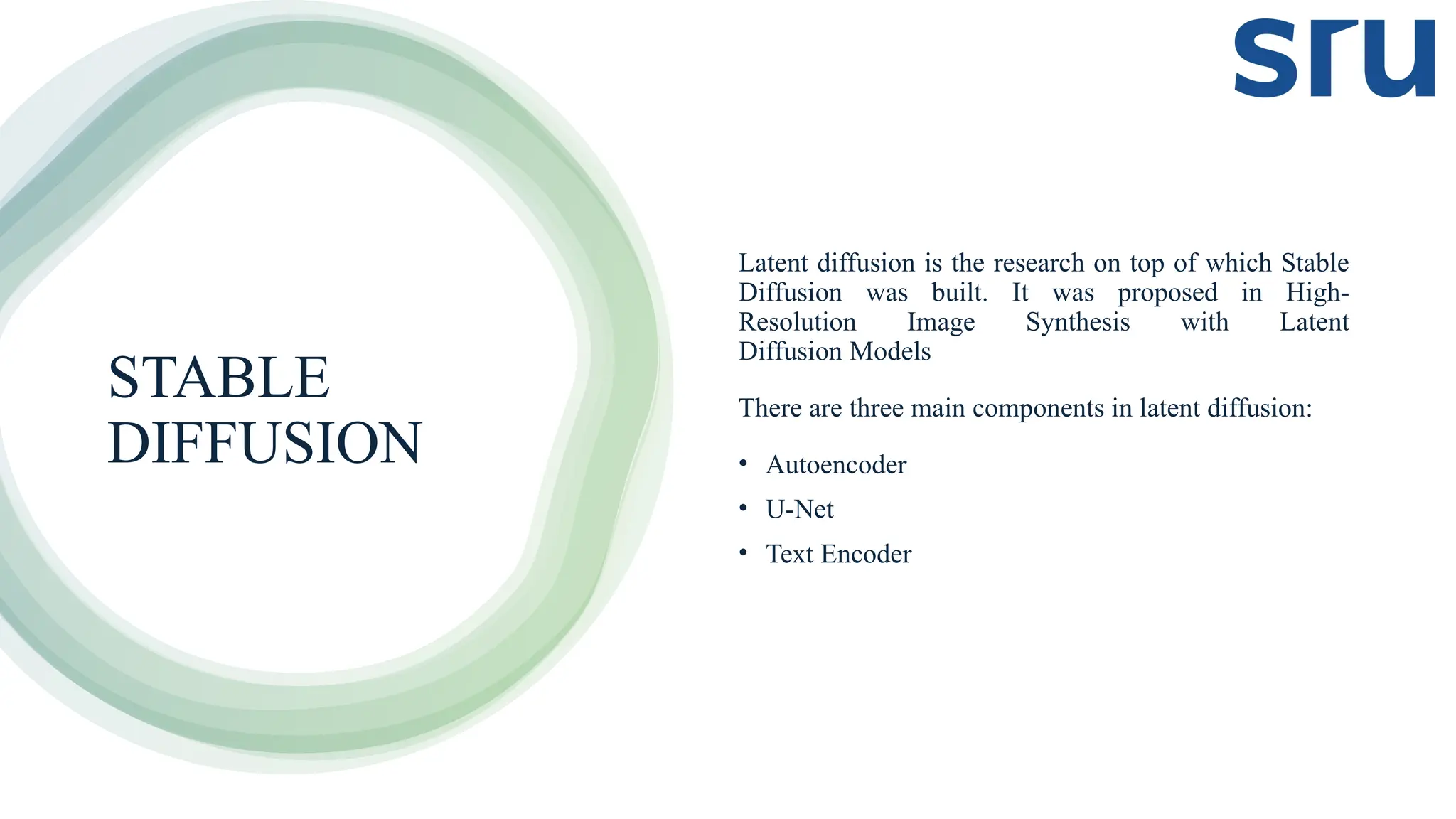 STABLE
DIFFUSION
Latent diffusion is the research on top of which Stable
Diffusion was built. It was proposed in High-
Resolution Image Synthesis with Latent
Diffusion Models
There are three main components in latent diffusion:
• Autoencoder
• U-Net
• Text Encoder
 