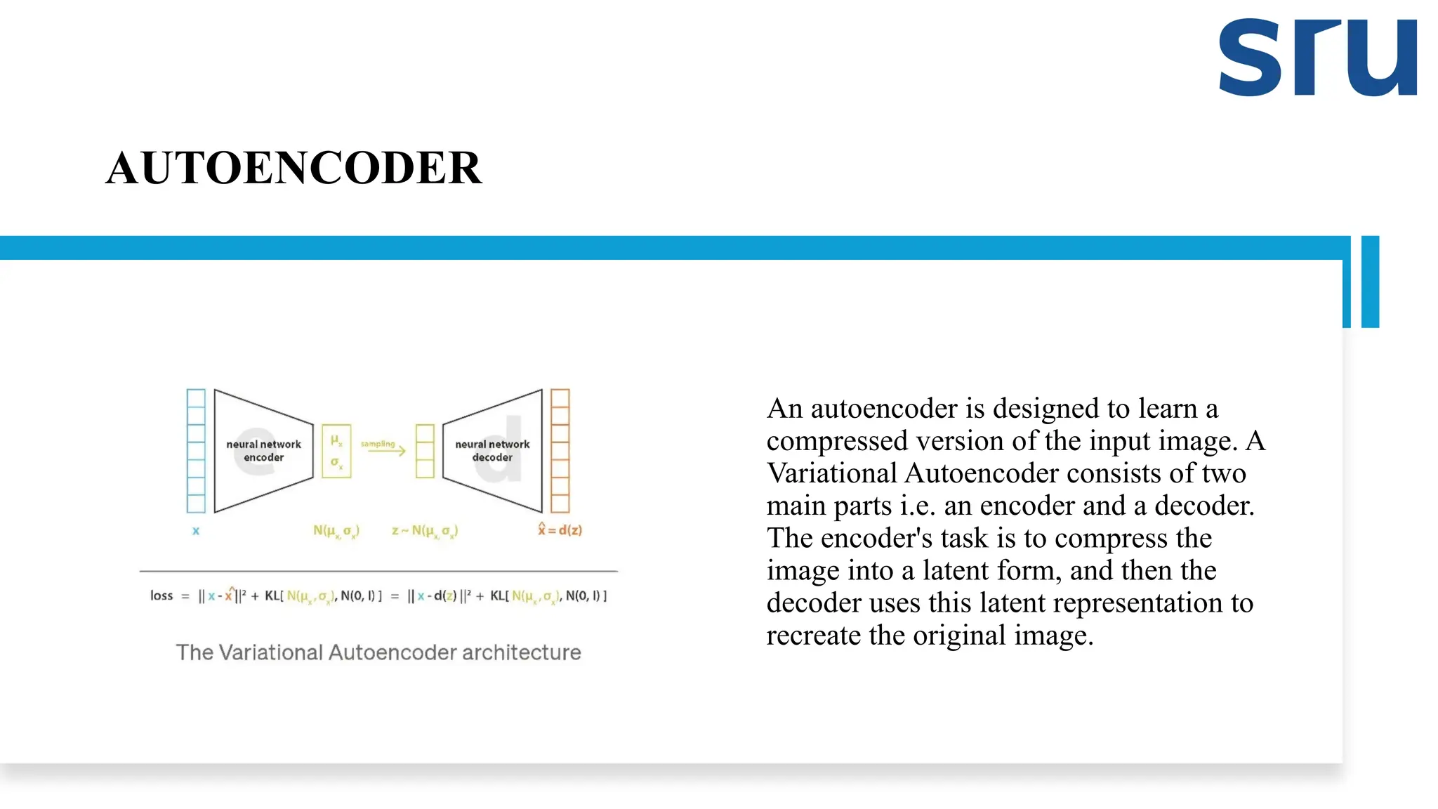 AUTOENCODER
An autoencoder is designed to learn a
compressed version of the input image. A
Variational Autoencoder consists of two
main parts i.e. an encoder and a decoder.
The encoder's task is to compress the
image into a latent form, and then the
decoder uses this latent representation to
recreate the original image.
 