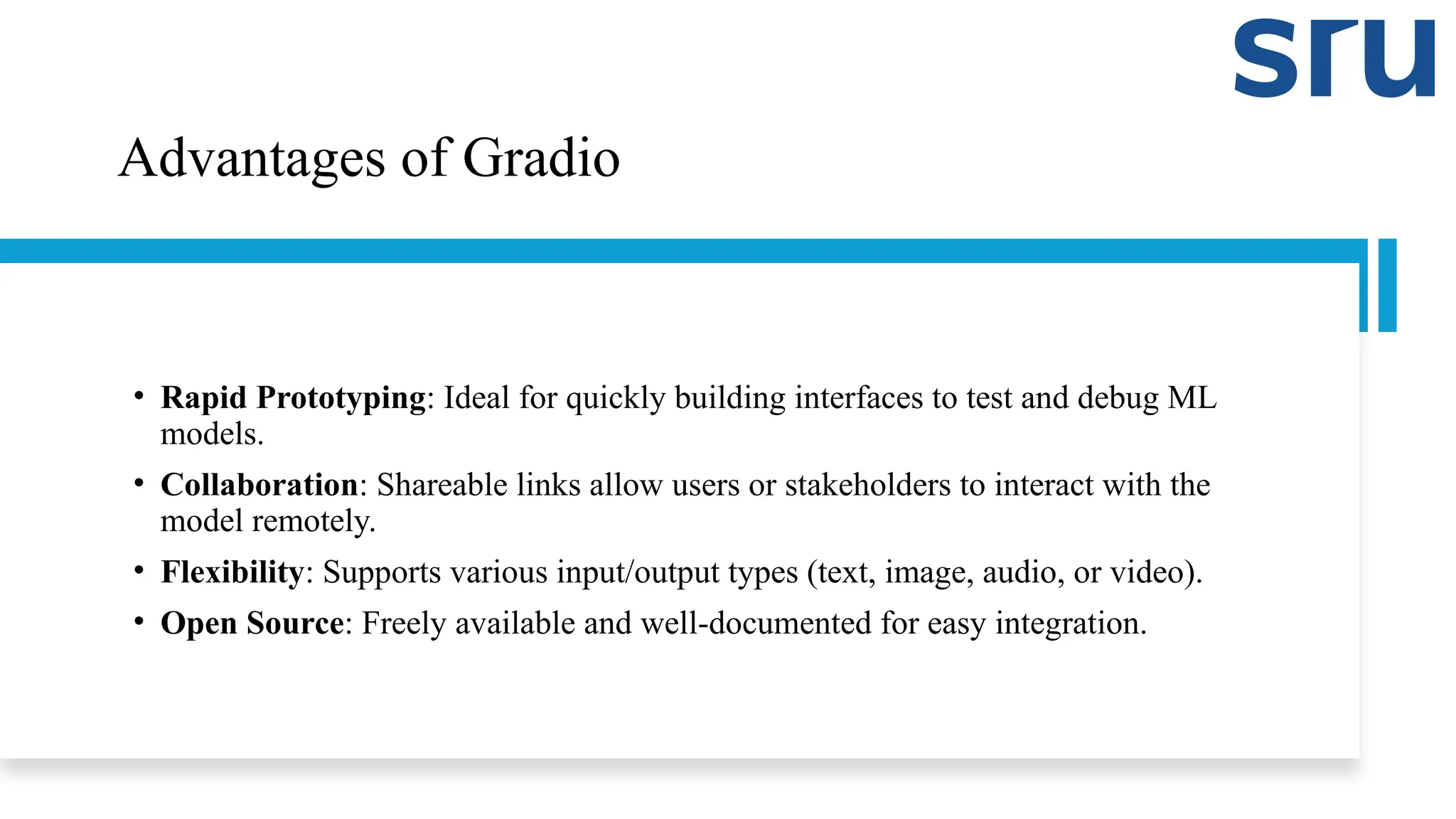 Advantages of Gradio
• Rapid Prototyping: Ideal for quickly building interfaces to test and debug ML
models.
• Collaboration: Shareable links allow users or stakeholders to interact with the
model remotely.
• Flexibility: Supports various input/output types (text, image, audio, or video).
• Open Source: Freely available and well-documented for easy integration.
 