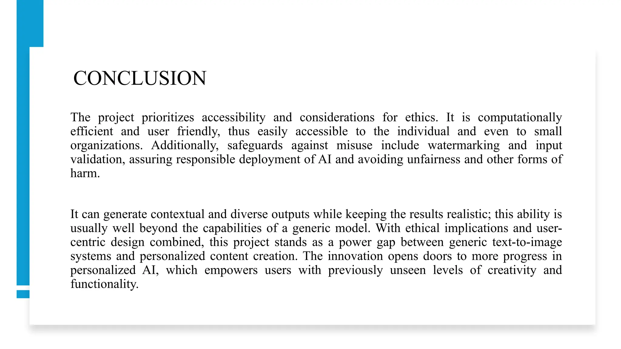 CONCLUSION
The project prioritizes accessibility and considerations for ethics. It is computationally
efficient and user friendly, thus easily accessible to the individual and even to small
organizations. Additionally, safeguards against misuse include watermarking and input
validation, assuring responsible deployment of AI and avoiding unfairness and other forms of
harm.
It can generate contextual and diverse outputs while keeping the results realistic; this ability is
usually well beyond the capabilities of a generic model. With ethical implications and user-
centric design combined, this project stands as a power gap between generic text-to-image
systems and personalized content creation. The innovation opens doors to more progress in
personalized AI, which empowers users with previously unseen levels of creativity and
functionality.
 