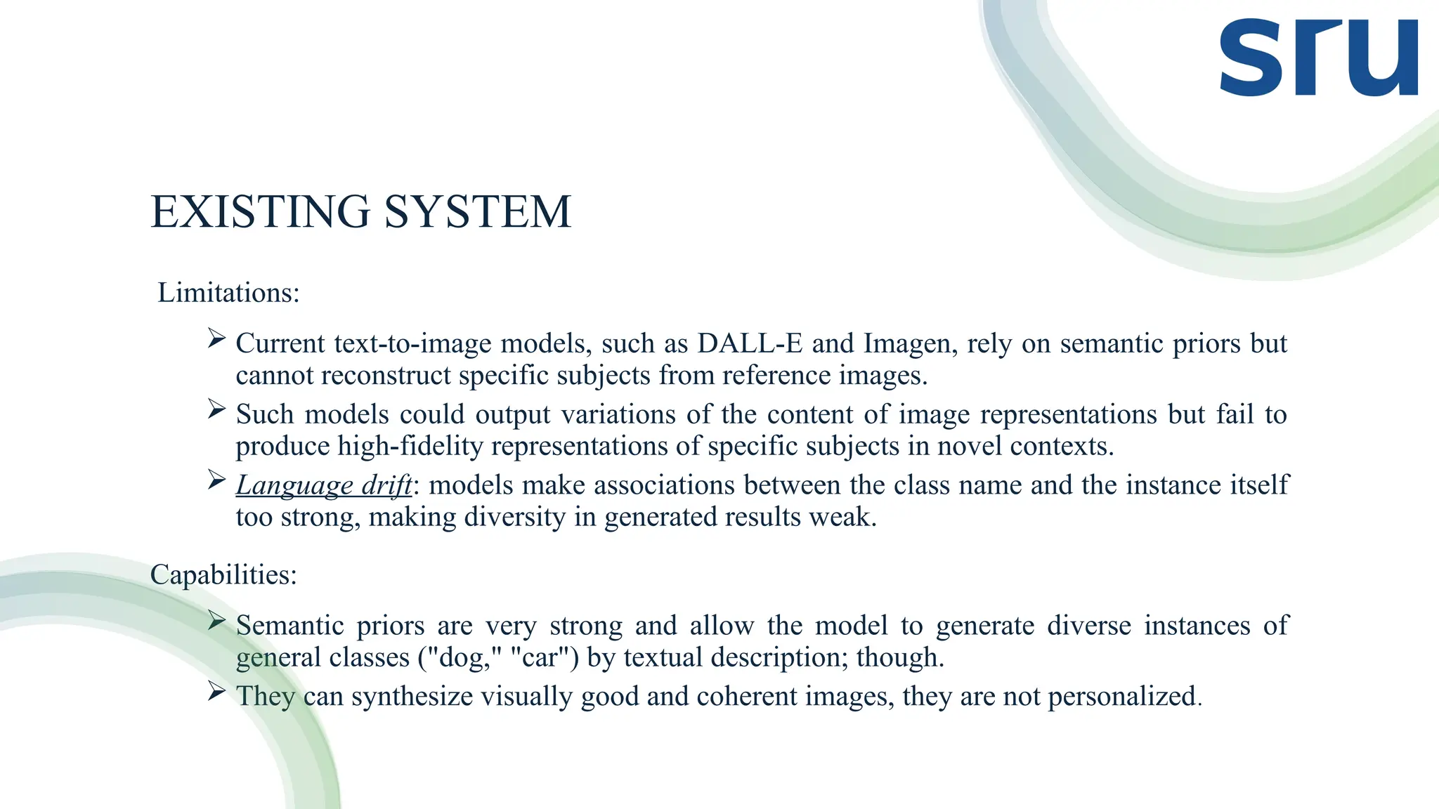 EXISTING SYSTEM
Limitations:
 Current text-to-image models, such as DALL-E and Imagen, rely on semantic priors but
cannot reconstruct specific subjects from reference images.
 Such models could output variations of the content of image representations but fail to
produce high-fidelity representations of specific subjects in novel contexts.
 Language drift: models make associations between the class name and the instance itself
too strong, making diversity in generated results weak.
Capabilities:
 Semantic priors are very strong and allow the model to generate diverse instances of
general classes ("dog," "car") by textual description; though.
 They can synthesize visually good and coherent images, they are not personalized.
 