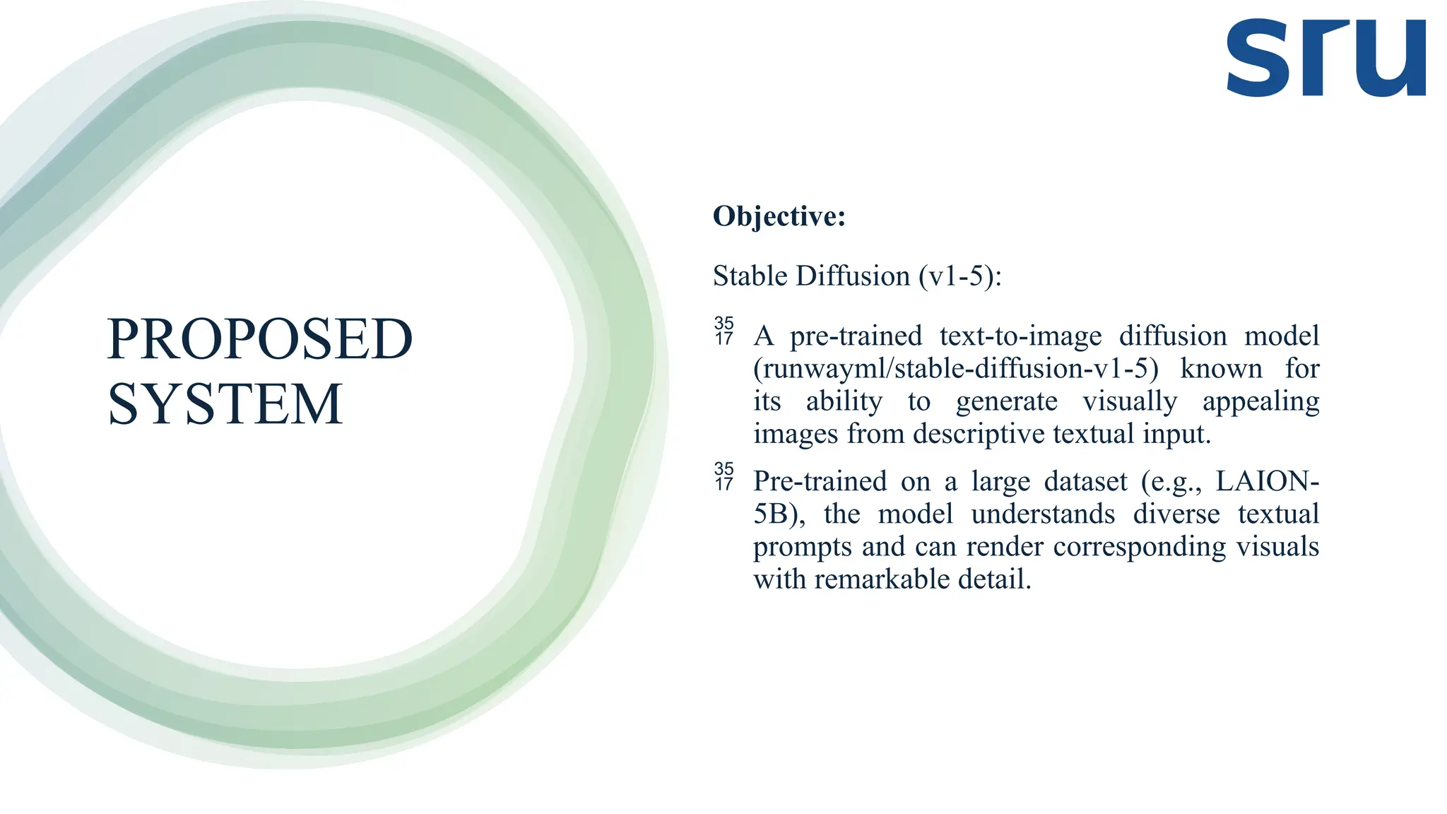 PROPOSED
SYSTEM
Objective:
Stable Diffusion (v1-5):
 A pre-trained text-to-image diffusion model
(runwayml/stable-diffusion-v1-5) known for
its ability to generate visually appealing
images from descriptive textual input.
 Pre-trained on a large dataset (e.g., LAION-
5B), the model understands diverse textual
prompts and can render corresponding visuals
with remarkable detail.
 
