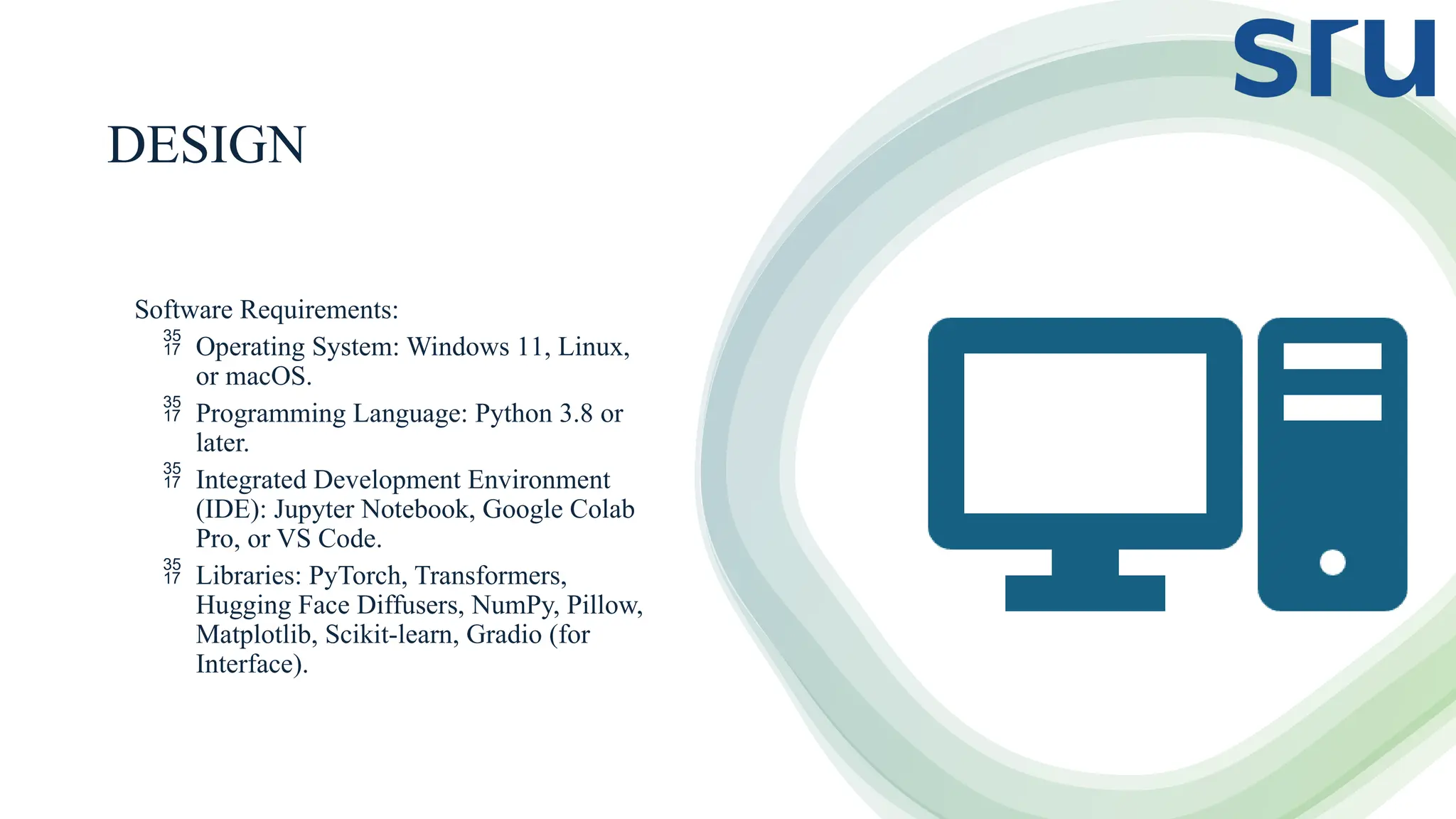 DESIGN
Software Requirements:
 Operating System: Windows 11, Linux,
or macOS.
 Programming Language: Python 3.8 or
later.
 Integrated Development Environment
(IDE): Jupyter Notebook, Google Colab
Pro, or VS Code.
 Libraries: PyTorch, Transformers,
Hugging Face Diffusers, NumPy, Pillow,
Matplotlib, Scikit-learn, Gradio (for
Interface).
 