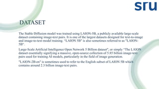 DATASET
The Stable Diffusion model was trained using LAION-5B, a publicly available large-scale
dataset containing image-text pairs. It is one of the largest datasets designed for text-to-image
and image-to-text model training. “LAION 5B" is also sometimes referred to as "LAION-
5B“.
Large-Scale Artificial Intelligence Open Network 5 Billion dataset", or simply “The LAION
dataset essentially signifying a massive, open-source collection of 5.85 billion image-text
pairs used for training AI models, particularly in the field of image generation.
"LAION-2B-en" is sometimes used to refer to the English subset of LAION 5B which
contains around 2.3 billion image-text pairs.
 