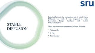 STABLE
DIFFUSION
Latent diffusion is the research on top of which Stable
Diffusion was built. It was proposed in High-
Resolution Image Synthesis with Latent
Diffusion Models
There are three main components in latent diffusion:
• Autoencoder
• U-Net
• Text Encoder
 