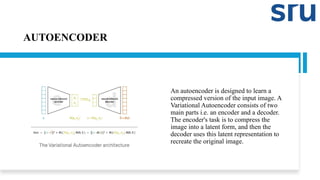 AUTOENCODER
An autoencoder is designed to learn a
compressed version of the input image. A
Variational Autoencoder consists of two
main parts i.e. an encoder and a decoder.
The encoder's task is to compress the
image into a latent form, and then the
decoder uses this latent representation to
recreate the original image.
 