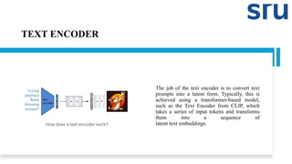 TEXT ENCODER
The job of the text encoder is to convert text
prompts into a latent form. Typically, this is
achieved using a transformer-based model,
such as the Text Encoder from CLIP, which
takes a series of input tokens and transforms
them into a sequence of
latent text embeddings.
 