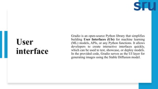 User
interface
Gradio is an open-source Python library that simplifies
building User Interfaces (UIs) for machine learning
(ML) models, APIs, or any Python functions. It allows
developers to create interactive interfaces quickly,
which can be used to test, showcase, or deploy models.
In the provided code, Gradio serves as the UI layer for
generating images using the Stable Diffusion model.
 