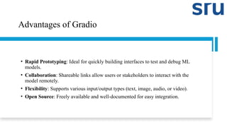 Advantages of Gradio
• Rapid Prototyping: Ideal for quickly building interfaces to test and debug ML
models.
• Collaboration: Shareable links allow users or stakeholders to interact with the
model remotely.
• Flexibility: Supports various input/output types (text, image, audio, or video).
• Open Source: Freely available and well-documented for easy integration.
 
