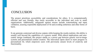 CONCLUSION
The project prioritizes accessibility and considerations for ethics. It is computationally
efficient and user friendly, thus easily accessible to the individual and even to small
organizations. Additionally, safeguards against misuse include watermarking and input
validation, assuring responsible deployment of AI and avoiding unfairness and other forms of
harm.
It can generate contextual and diverse outputs while keeping the results realistic; this ability is
usually well beyond the capabilities of a generic model. With ethical implications and user-
centric design combined, this project stands as a power gap between generic text-to-image
systems and personalized content creation. The innovation opens doors to more progress in
personalized AI, which empowers users with previously unseen levels of creativity and
functionality.
 