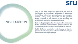 INTRODUCTION
One of the most evocative applications of artificial
intelligence is text-to-image generation. It transforms
textual descriptions into realistic images concerning the
context. Among many approaches to this problem,
Stable Diffusion is one because of its efficiency and
scalability in producing high-quality images.
Built on the principles of diffusion probabilistic models,
Stable Diffusion is an innovative generative model that
exemplifies the current pinnacle of AI-driven creativity.
Stable Diffusion essentially works through a stepwise
process of converting noise into coherent data (images)
based on a textual input prompt.
 