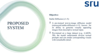 PROPOSED
SYSTEM
Objective:
Stable Diffusion (v1-5):
 A pre-trained text-to-image diffusion model
(runwayml/stable-diffusion-v1-5) known for
its ability to generate visually appealing
images from descriptive textual input.
 Pre-trained on a large dataset (e.g., LAION-
5B), the model understands diverse textual
prompts and can render corresponding visuals
with remarkable detail.
 