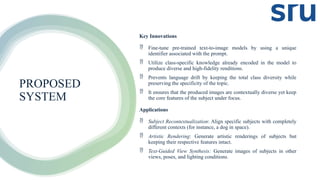 PROPOSED
SYSTEM
Key Innovations
 Fine-tune pre-trained text-to-image models by using a unique
identifier associated with the prompt.
 Utilize class-specific knowledge already encoded in the model to
produce diverse and high-fidelity renditions.
 Prevents language drift by keeping the total class diversity while
preserving the specificity of the topic.
 It ensures that the produced images are contextually diverse yet keep
the core features of the subject under focus.
Applications
 Subject Recontextualization: Align specific subjects with completely
different contexts (for instance, a dog in space).
 Artistic Rendering: Generate artistic renderings of subjects but
keeping their respective features intact.
 Text-Guided View Synthesis: Generate images of subjects in other
views, poses, and lighting conditions.
 