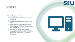 DESIGN
Software Requirements:
 Operating System: Windows 11, Linux,
or macOS.
 Programming Language: Python 3.8 or
later.
 Integrated Development Environment
(IDE): Jupyter Notebook, Google Colab
Pro, or VS Code.
 Libraries: PyTorch, Transformers,
Hugging Face Diffusers, NumPy, Pillow,
Matplotlib, Scikit-learn, Gradio (for
Interface).
 