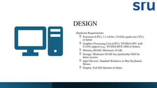 DESIGN
Hardware Requirements:
 Processor (CPU): 2 x 64-bit, 3.0 GHz quad-core CPUs
or better.
 Graphics Processing Unit (GPU): NVIDIA GPU with
CUDA support (e.g., NVIDIA RTX 2060 or better).
 Memory (RAM): Minimum 16 GB.
 Storage: Minimum 50 GB free (preferably SSD for
faster access).
 Input Devices: Standard Windows or Mac Keyboard,
Mouse.
 Display: Full HD Monitor or better.
 